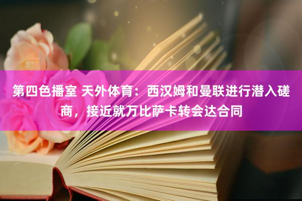 第四色播室 天外体育：西汉姆和曼联进行潜入磋商，接近就万比萨卡转会达合同