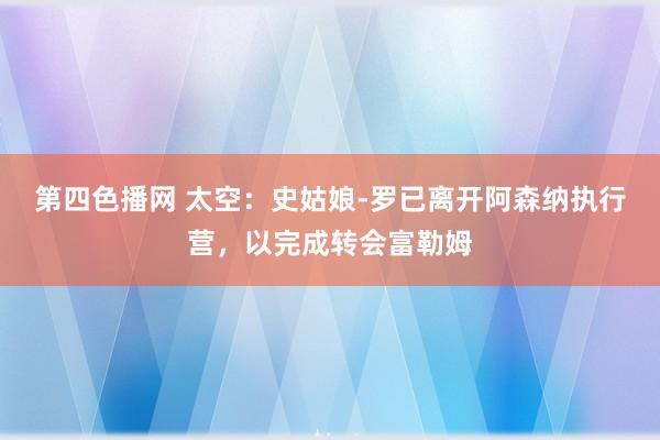 第四色播网 太空：史姑娘-罗已离开阿森纳执行营，以完成转会富勒姆