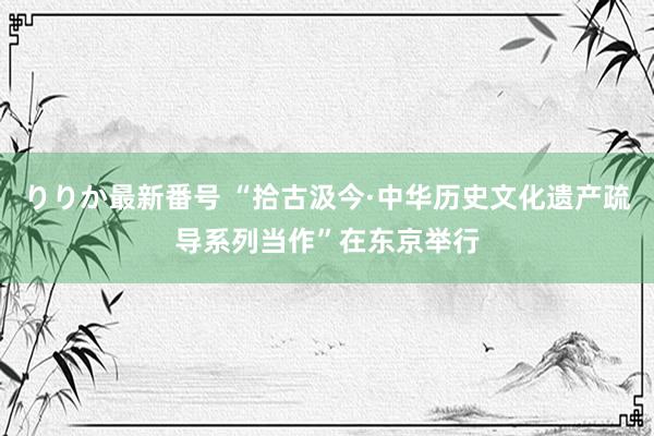 りりか最新番号 “拾古汲今·中华历史文化遗产疏导系列当作”在东京举行