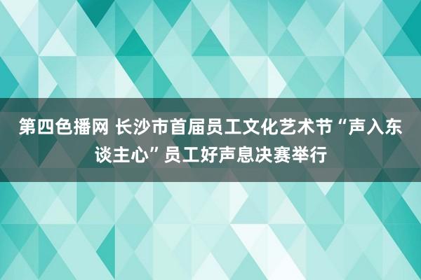 第四色播网 长沙市首届员工文化艺术节“声入东谈主心”员工好声息决赛举行