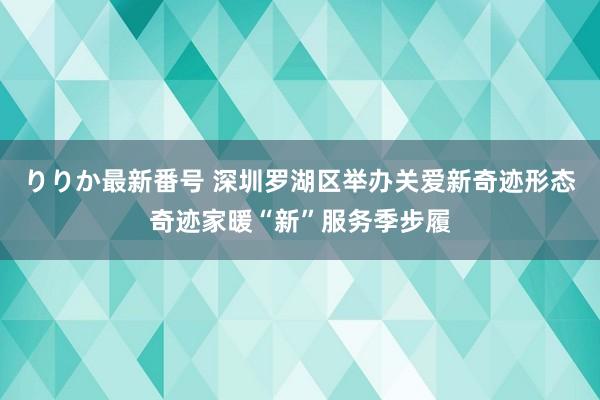 りりか最新番号 深圳罗湖区举办关爱新奇迹形态奇迹家暖“新”服务季步履