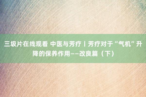 三圾片在线观看 中医与芳疗丨芳疗对于“气机”升降的保养作用——改良篇（下）