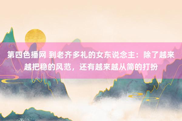 第四色播网 到老齐多礼的女东说念主：除了越来越把稳的风范，还有越来越从简的打扮