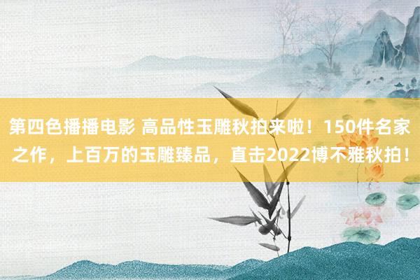 第四色播播电影 高品性玉雕秋拍来啦！150件名家之作，上百万的玉雕臻品，直击2022博不雅秋拍！