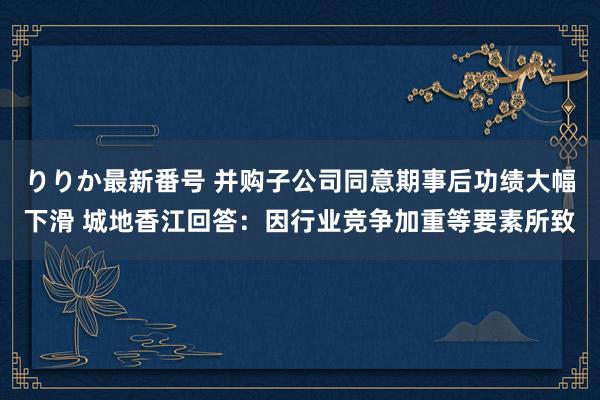 りりか最新番号 并购子公司同意期事后功绩大幅下滑 城地香江回答：因行业竞争加重等要素所致