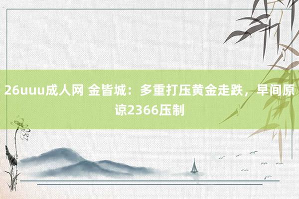 26uuu成人网 金皆城：多重打压黄金走跌，早间原谅2366压制