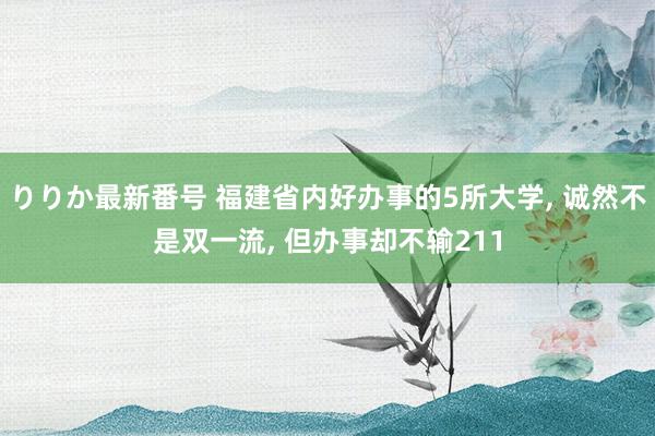 りりか最新番号 福建省内好办事的5所大学, 诚然不是双一流, 但办事却不输211