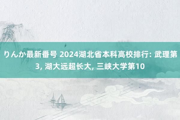 りんか最新番号 2024湖北省本科高校排行: 武理第3, 湖大远超长大, 三峡大学第10