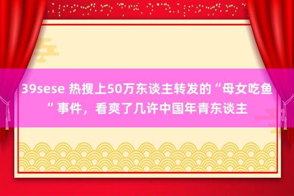 39sese 热搜上50万东谈主转发的“母女吃鱼”事件，看爽了几许中国年青东谈主