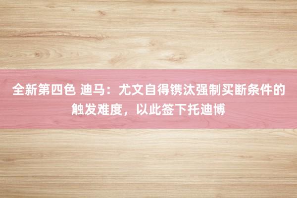 全新第四色 迪马：尤文自得镌汰强制买断条件的触发难度，以此签下托迪博