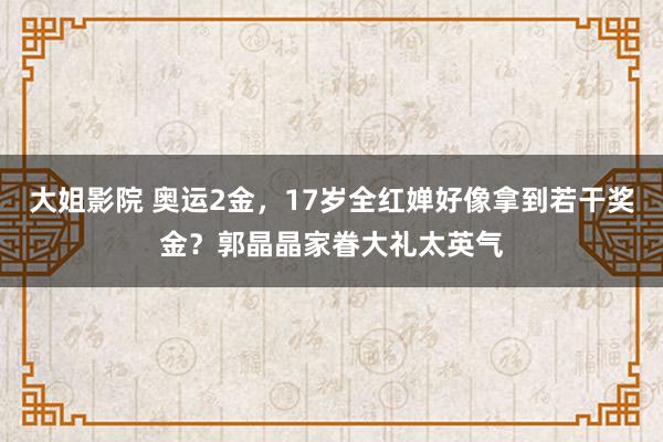 大姐影院 奥运2金，17岁全红婵好像拿到若干奖金？郭晶晶家眷大礼太英气