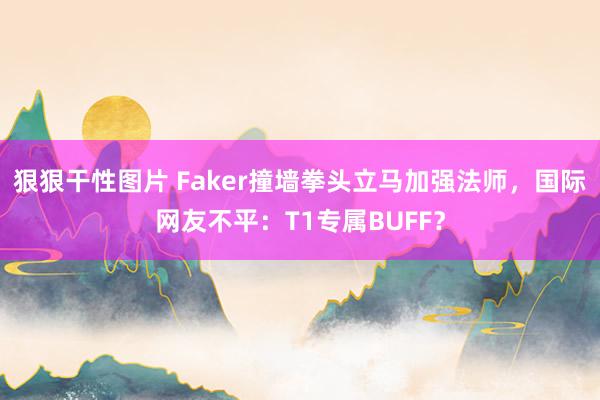 狠狠干性图片 Faker撞墙拳头立马加强法师，国际网友不平：T1专属BUFF？