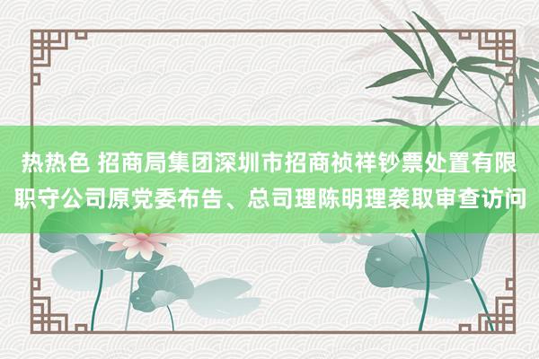 热热色 招商局集团深圳市招商祯祥钞票处置有限职守公司原党委布告、总司理陈明理袭取审查访问