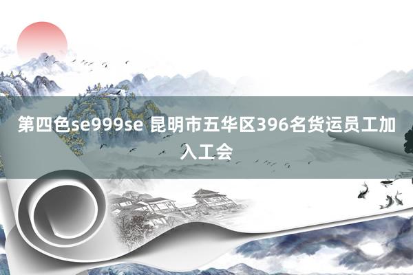 第四色se999se 昆明市五华区396名货运员工加入工会