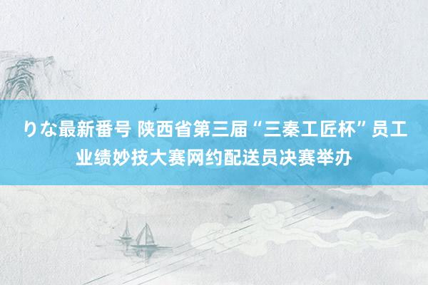 りな最新番号 陕西省第三届“三秦工匠杯”员工业绩妙技大赛网约配送员决赛举办