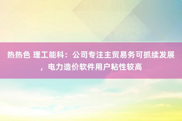 热热色 理工能科：公司专注主贸易务可抓续发展，电力造价软件用户粘性较高