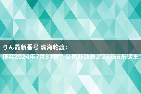 りん最新番号 渤海轮渡：
摈弃2024年7月31日，公司鼓动数是23756东谈主