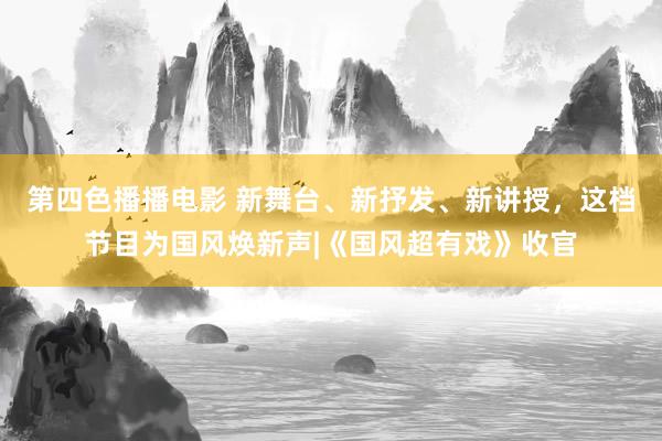 第四色播播电影 新舞台、新抒发、新讲授，这档节目为国风焕新声|《国风超有戏》收官