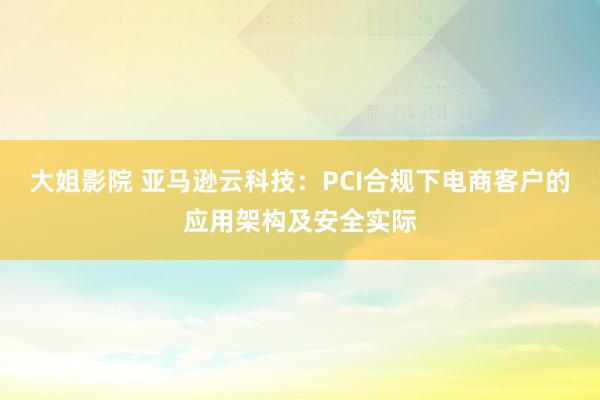 大姐影院 亚马逊云科技：PCI合规下电商客户的应用架构及安全实际