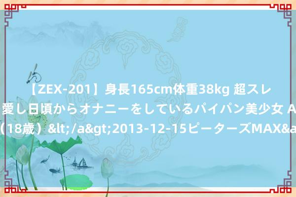 【ZEX-201】身長165cm体重38kg 超スレンダーボディでフェラ動画を愛し日頃からオナニーをしているパイパン美少女 AVデビュー りりか（18歳）</a>2013-12-15ピーターズMAX&$ピーターズMAX 116分钟 科力股份IPO获北交所上市委会议通过