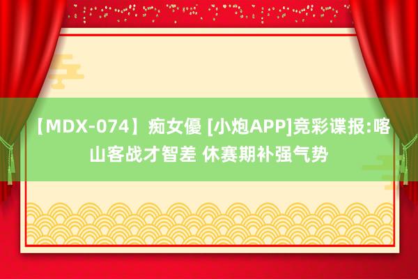 【MDX-074】痴女優 [小炮APP]竞彩谍报:喀山客战才智差 休赛期补强气势