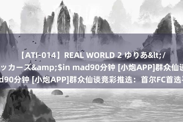 【ATI-014】REAL WORLD 2 ゆりあ</a>2004-08-26アタッカーズ&$in mad90分钟 [小炮APP]群众仙谈竞彩推选：首尔FC首选平局