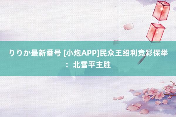 りりか最新番号 [小炮APP]民众王绍利竞彩保举：北雪平主胜