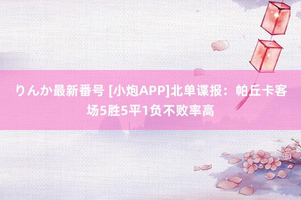 りんか最新番号 [小炮APP]北单谍报：帕丘卡客场5胜5平1负不败率高