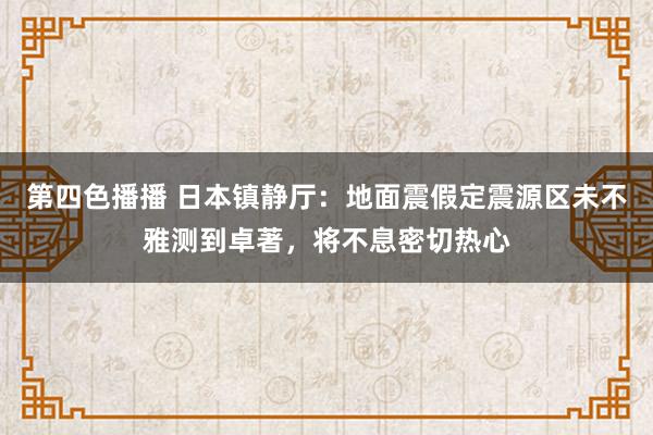 第四色播播 日本镇静厅：地面震假定震源区未不雅测到卓著，将不息密切热心