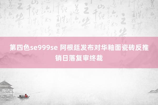 第四色se999se 阿根廷发布对华釉面瓷砖反推销日落复审终裁