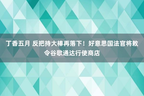 丁香五月 反把持大棒再落下！好意思国法官将敕令谷歌通达行使商店