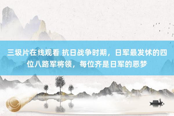 三圾片在线观看 抗日战争时期，日军最发怵的四位八路军将领，每位齐是日军的恶梦