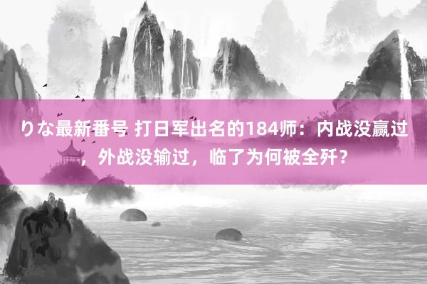 りな最新番号 打日军出名的184师：内战没赢过，外战没输过，临了为何被全歼？