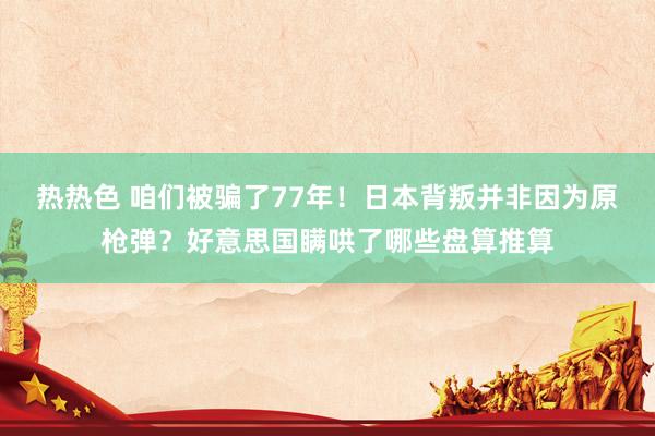 热热色 咱们被骗了77年！日本背叛并非因为原枪弹？好意思国瞒哄了哪些盘算推算