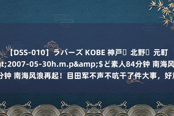 【DSS-010】ラバーズ KOBE 神戸・北野・元町・芦屋編</a>2007-05-30h.m.p&$ど素人84分钟 南海风浪再起！目田军不声不吭干了件大事，好意思菲知说念急也晚了