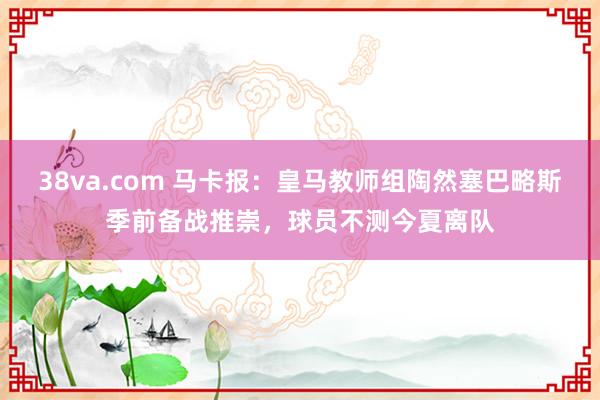 38va.com 马卡报：皇马教师组陶然塞巴略斯季前备战推崇，球员不测今夏离队