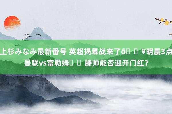 上杉みなみ最新番号 英超揭幕战来了?明晨3点曼联vs富勒姆⚔️滕帅能否迎开门红？