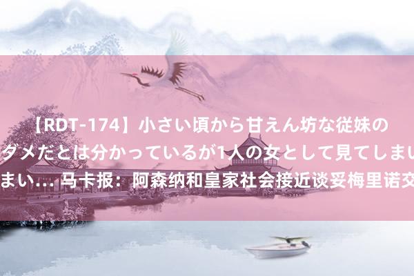 【RDT-174】小さい頃から甘えん坊な従妹の発育途中の躰が気になりダメだとは分かっているが1人の女として見てしまい… 马卡报：阿森纳和皇家社会接近谈妥梅里诺交游，转会费3500万欧