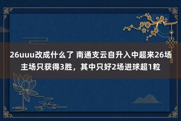 26uuu改成什么了 南通支云自升入中超来26场主场只获得3胜，其中只好2场进球超1粒