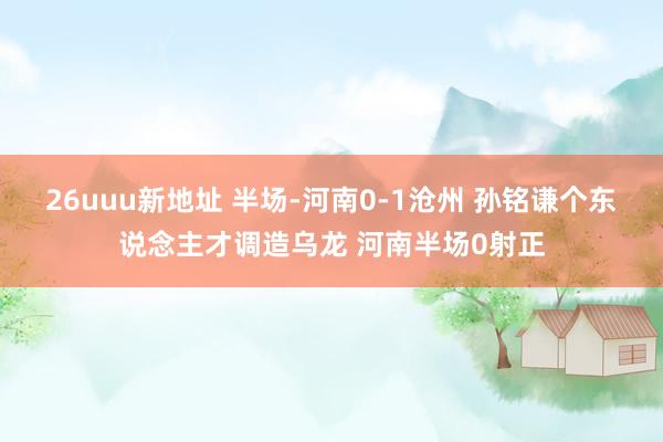 26uuu新地址 半场-河南0-1沧州 孙铭谦个东说念主才调造乌龙 河南半场0射正