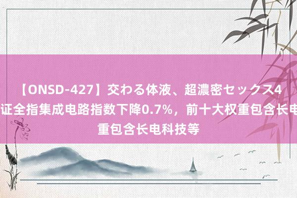 【ONSD-427】交わる体液、超濃密セックス4時間 中证全指集成电路指数下降0.7%，前十大权重包含长电科技等