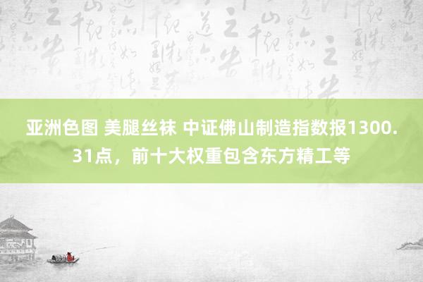 亚洲色图 美腿丝袜 中证佛山制造指数报1300.31点，前十大权重包含东方精工等