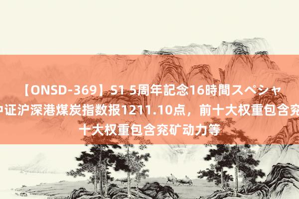 【ONSD-369】S1 5周年記念16時間スペシャル RED 中证沪深港煤炭指数报1211.10点，前十大权重包含兖矿动力等