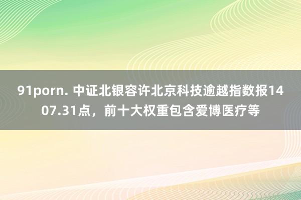 91porn. 中证北银容许北京科技逾越指数报1407.31点，前十大权重包含爱博医疗等