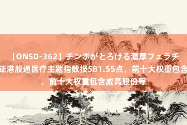 【ONSD-362】チンポがとろける濃厚フェラチオ4時間 中证港股通医疗主题指数报581.55点，前十大权重包含威高股份等