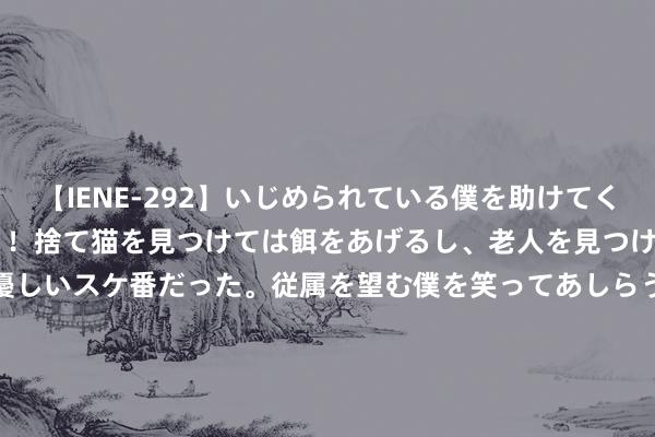 【IENE-292】いじめられている僕を助けてくれたのは まさかのスケ番！！捨て猫を見つけては餌をあげるし、老人を見つけては席を譲るうわさ通りの優しいスケ番だった。従属を望む僕を笑ってあしらうも、徐々にサディスティックな衝動が芽生え始めた高3の彼女</a>2013-07-18アイエナジー&$IE NERGY！117分钟 二十四气节看蒙牛丨夏至走进蒙牛低温天津工场