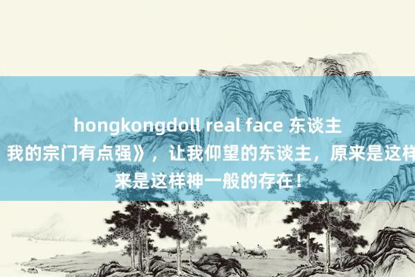 hongkongdoll real face 东谈主气巨献《奇幻，我的宗门有点强》，让我仰望的东谈主，原来是这样神一般的存在！