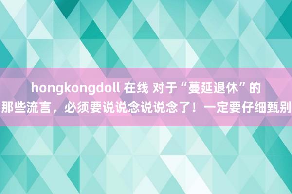 hongkongdoll 在线 对于“蔓延退休”的那些流言，必须要说说念说说念了！一定要仔细甄别