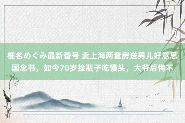 椎名めぐみ最新番号 卖上海两套房送男儿好意思国念书，如今70岁捡瓶子吃馒头，大爷后悔不