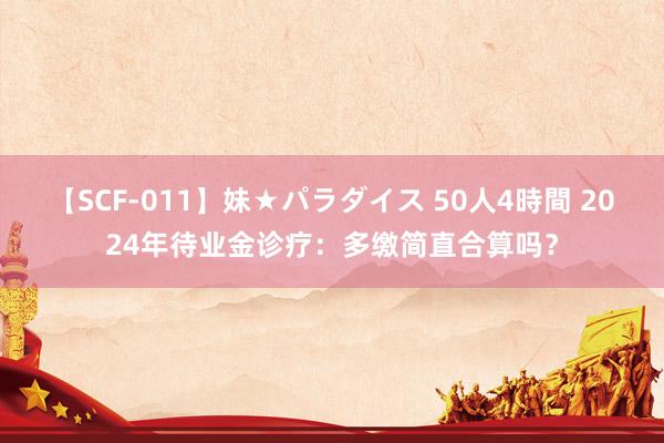 【SCF-011】妹★パラダイス 50人4時間 2024年待业金诊疗：多缴简直合算吗？